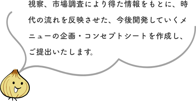 視察、市場調査により得た情報をもとに、時代の流れを反映させた、今後開発していくメニューの企画・コンセプトシートを作成し、ご提出いたします。