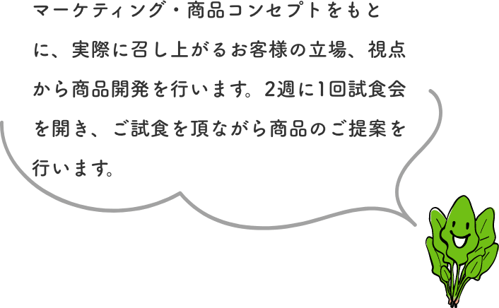 マーケティング・商品コンセプトをもとに、実際に召し上がるお客様の立場、視点から商品開発を行います。2週に1回試食会を開き、ご試食を頂ながら商品のご提案を行います。