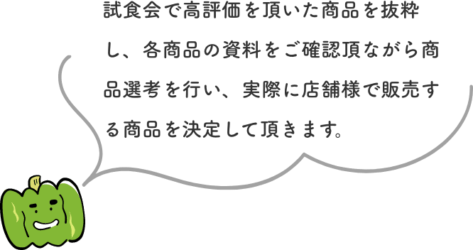 試食会で高評価を頂いた商品を抜粋し、各商品の資料をご確認頂ながら商品選考を行い、実際に店舗様で販売する商品を決定して頂きます。