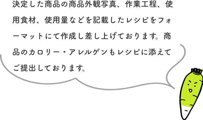 決定した商品の商品外観写真、作業工程、使用食材、使用量などを記載したレシピをフォーマットにて作成し差し上げております。商品のカロリー・アレルゲンもレシピに添えてご提出しております。